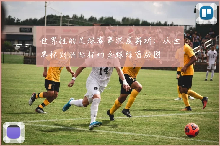 世界性的足球赛事深度解析:从世界杯到洲际杯的全球绿茵版图