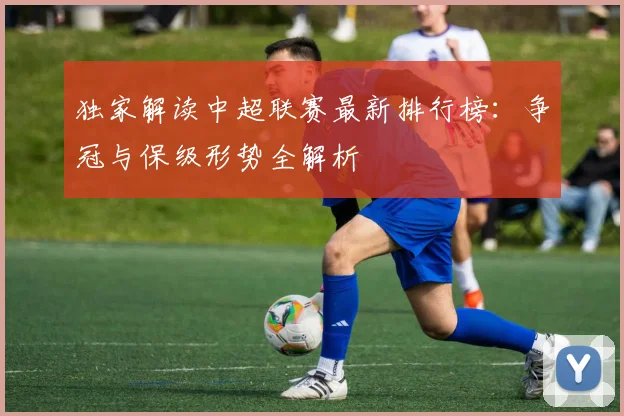 独家解读中超联赛最新排行榜:争冠与保级形势全解析