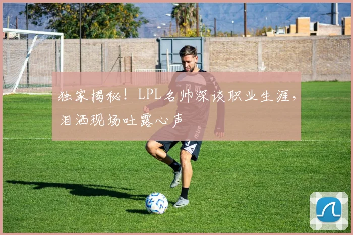 独家揭秘!LPL名帅深谈职业生涯,泪洒现场吐露心声