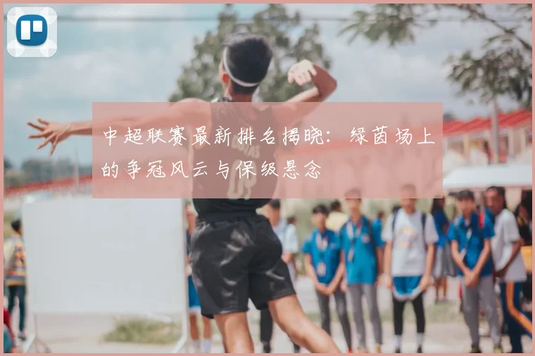 中超联赛最新排名揭晓:绿茵场上的争冠风云与保级悬念
