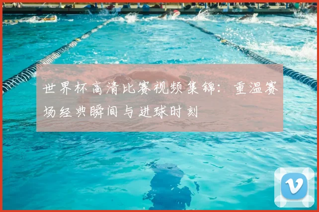 世界杯高清比赛视频集锦:重温赛场经典瞬间与进球时刻